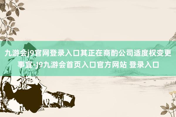 九游会j9官网登录入口其正在商酌公司适度权变更事宜-J9九游会首页入口官方网站 登录入口