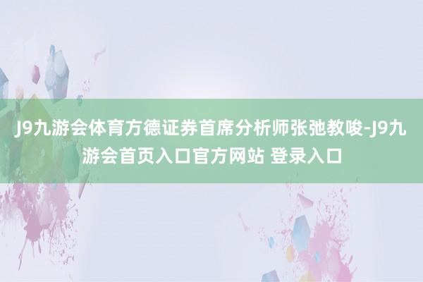 J9九游会体育方德证券首席分析师张弛教唆-J9九游会首页入口官方网站 登录入口