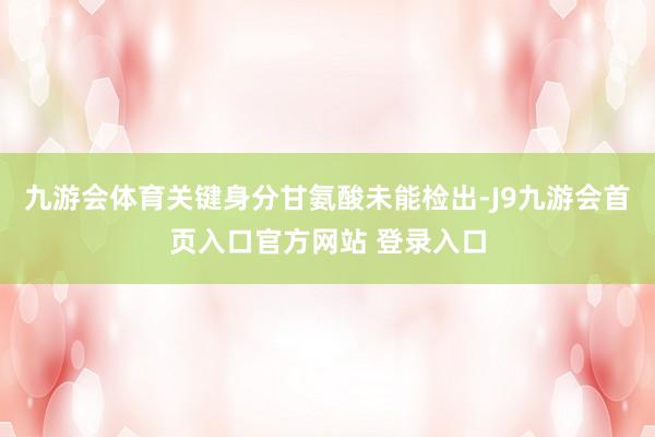 九游会体育关键身分甘氨酸未能检出-J9九游会首页入口官方网站 登录入口