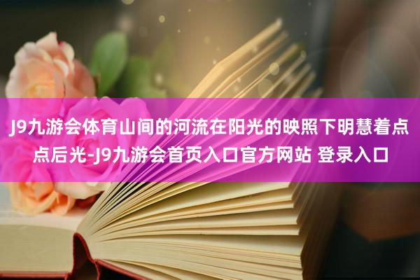 J9九游会体育山间的河流在阳光的映照下明慧着点点后光-J9九游会首页入口官方网站 登录入口