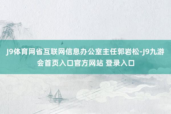 J9体育网省互联网信息办公室主任郭岩松-J9九游会首页入口官方网站 登录入口