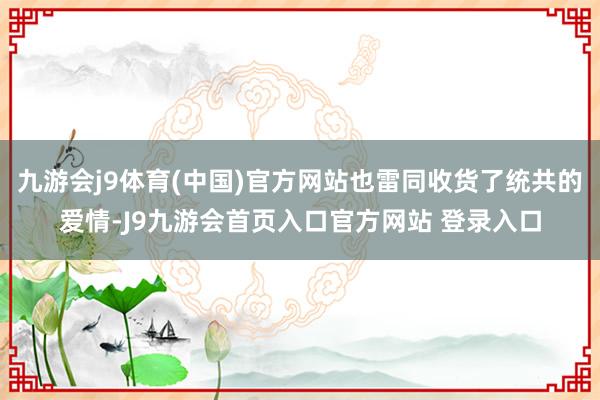 九游会j9体育(中国)官方网站也雷同收货了统共的爱情-J9九游会首页入口官方网站 登录入口