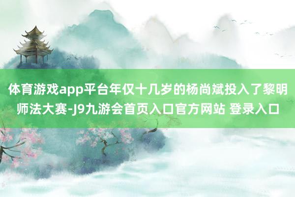 体育游戏app平台年仅十几岁的杨尚斌投入了黎明师法大赛-J9九游会首页入口官方网站 登录入口