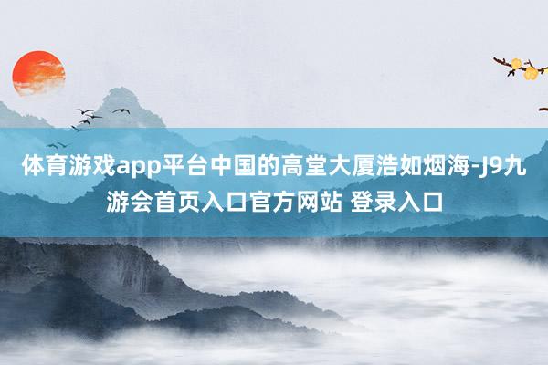 体育游戏app平台中国的高堂大厦浩如烟海-J9九游会首页入口官方网站 登录入口