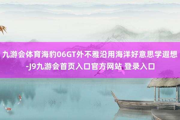 九游会体育海豹06GT外不雅沿用海洋好意思学遐想-J9九游会首页入口官方网站 登录入口