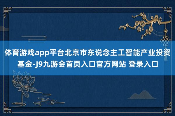 体育游戏app平台北京市东说念主工智能产业投资基金-J9九游会首页入口官方网站 登录入口