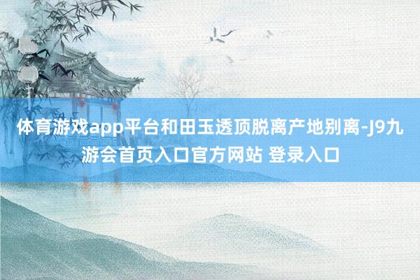 体育游戏app平台和田玉透顶脱离产地别离-J9九游会首页入口官方网站 登录入口