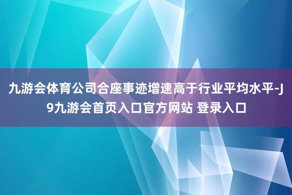 九游会体育公司合座事迹增速高于行业平均水平-J9九游会首页入口官方网站 登录入口