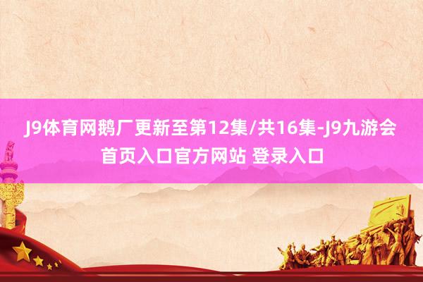 J9体育网鹅厂更新至第12集/共16集-J9九游会首页入口官方网站 登录入口
