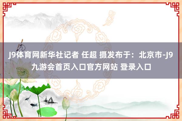 J9体育网新华社记者 任超 摄发布于：北京市-J9九游会首页入口官方网站 登录入口
