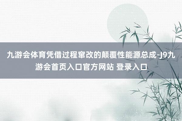 九游会体育凭借过程窜改的颠覆性能源总成-J9九游会首页入口官方网站 登录入口