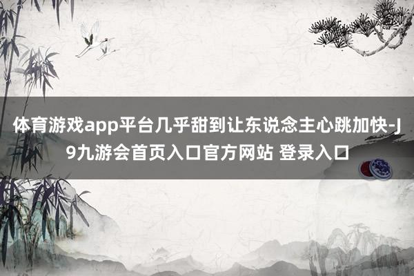 体育游戏app平台几乎甜到让东说念主心跳加快-J9九游会首页入口官方网站 登录入口