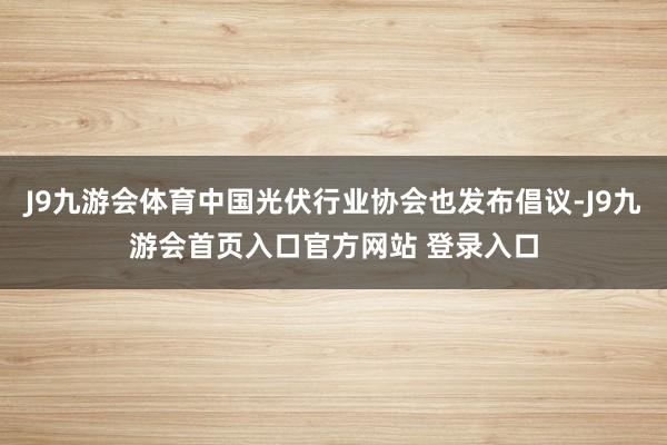 J9九游会体育中国光伏行业协会也发布倡议-J9九游会首页入口官方网站 登录入口