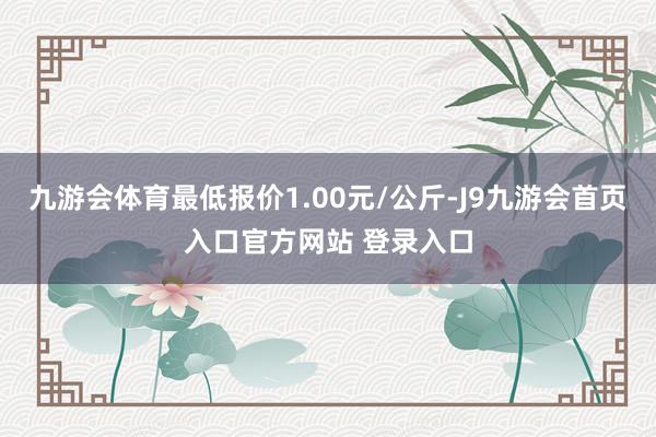 九游会体育最低报价1.00元/公斤-J9九游会首页入口官方网站 登录入口