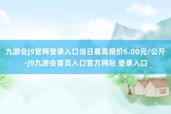 九游会j9官网登录入口当日最高报价6.00元/公斤-J9九游会首页入口官方网站 登录入口