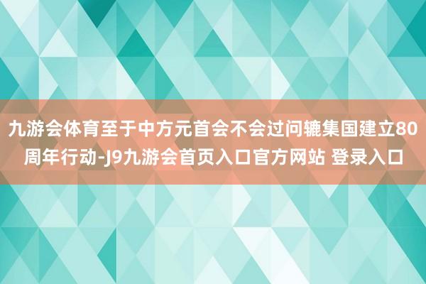 九游会体育至于中方元首会不会过问辘集国建立80周年行动-J9九游会首页入口官方网站 登录入口