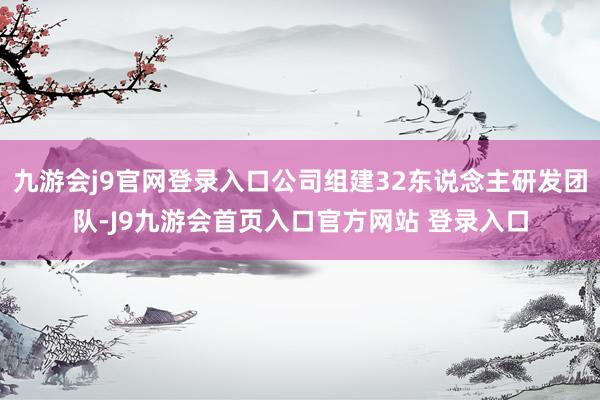九游会j9官网登录入口公司组建32东说念主研发团队-J9九游会首页入口官方网站 登录入口