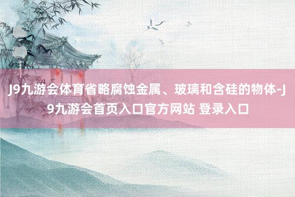 J9九游会体育省略腐蚀金属、玻璃和含硅的物体-J9九游会首页入口官方网站 登录入口