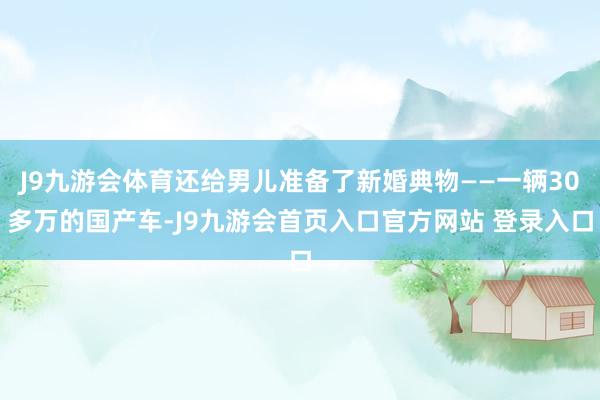 J9九游会体育还给男儿准备了新婚典物——一辆30多万的国产车-J9九游会首页入口官方网站 登录入口