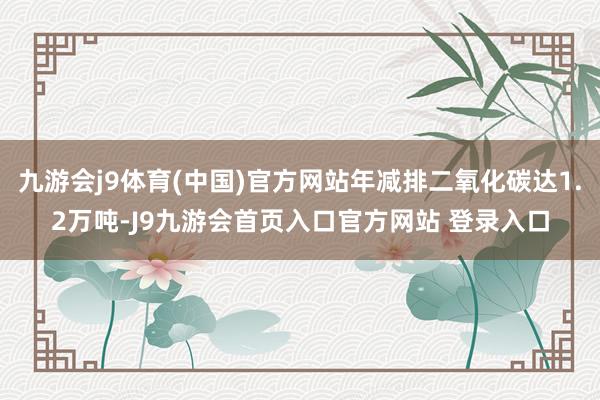 九游会j9体育(中国)官方网站年减排二氧化碳达1.2万吨-J9九游会首页入口官方网站 登录入口