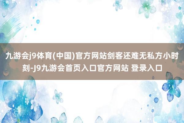 九游会j9体育(中国)官方网站剑客还难无私方小时刻-J9九游会首页入口官方网站 登录入口