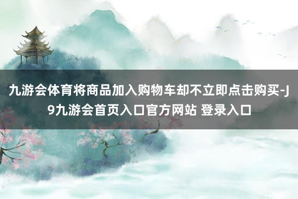 九游会体育将商品加入购物车却不立即点击购买-J9九游会首页入口官方网站 登录入口