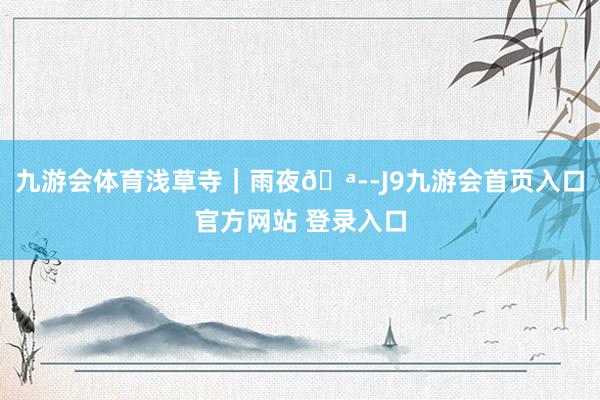 九游会体育浅草寺｜雨夜🪭-J9九游会首页入口官方网站 登录入口