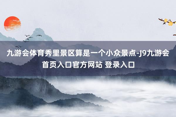 九游会体育秀里景区算是一个小众景点-J9九游会首页入口官方网站 登录入口