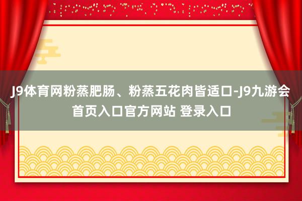 J9体育网粉蒸肥肠、粉蒸五花肉皆适口-J9九游会首页入口官方网站 登录入口