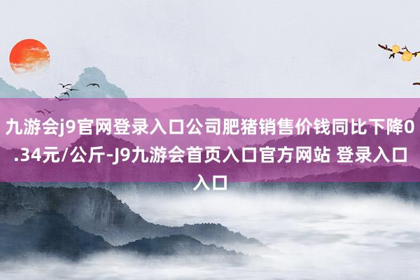 九游会j9官网登录入口公司肥猪销售价钱同比下降0.34元/公斤-J9九游会首页入口官方网站 登录入口