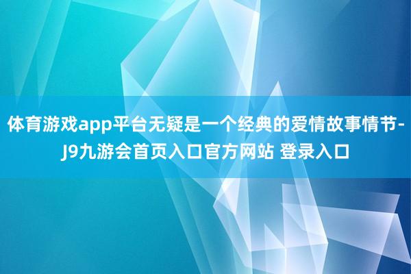 体育游戏app平台无疑是一个经典的爱情故事情节-J9九游会首页入口官方网站 登录入口