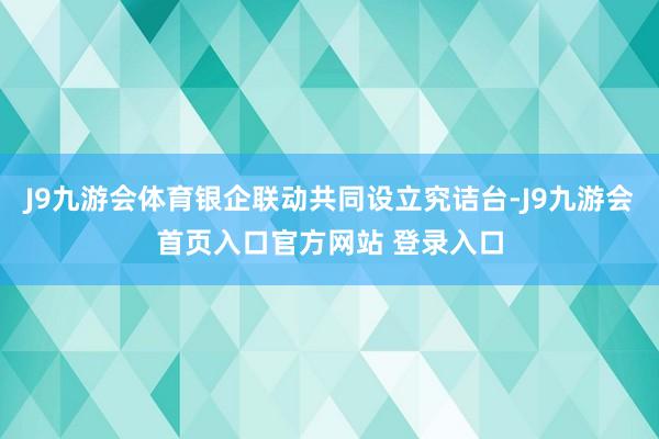 J9九游会体育银企联动共同设立究诘台-J9九游会首页入口官方网站 登录入口