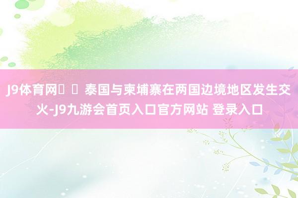 J9体育网‍‍泰国与柬埔寨在两国边境地区发生交火-J9九游会首页入口官方网站 登录入口