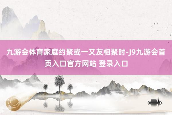 九游会体育家庭约聚或一又友相聚时-J9九游会首页入口官方网站 登录入口