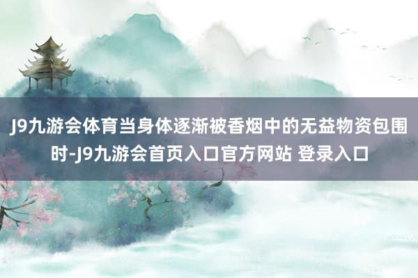 J9九游会体育当身体逐渐被香烟中的无益物资包围时-J9九游会首页入口官方网站 登录入口