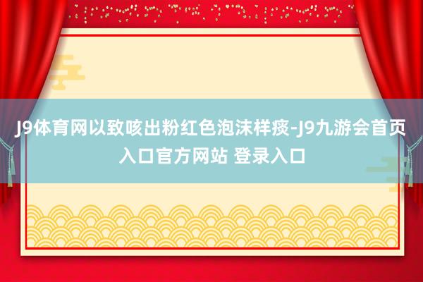 J9体育网以致咳出粉红色泡沫样痰-J9九游会首页入口官方网站 登录入口