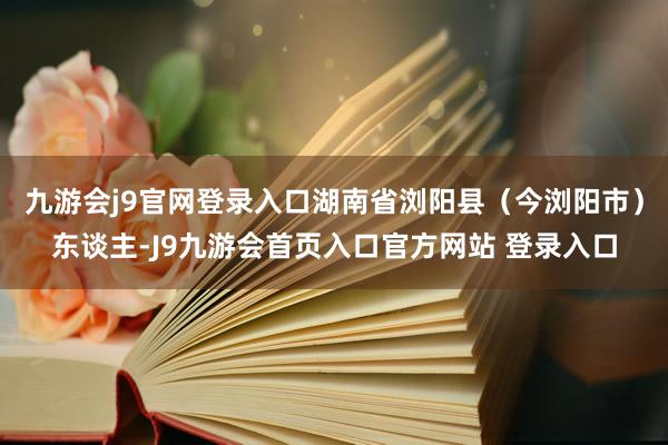 九游会j9官网登录入口湖南省浏阳县（今浏阳市）东谈主-J9九游会首页入口官方网站 登录入口