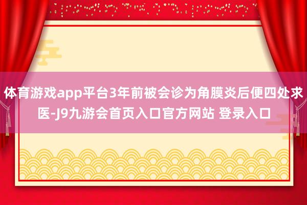 体育游戏app平台3年前被会诊为角膜炎后便四处求医-J9九游会首页入口官方网站 登录入口