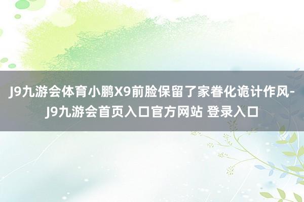 J9九游会体育小鹏X9前脸保留了家眷化诡计作风-J9九游会首页入口官方网站 登录入口