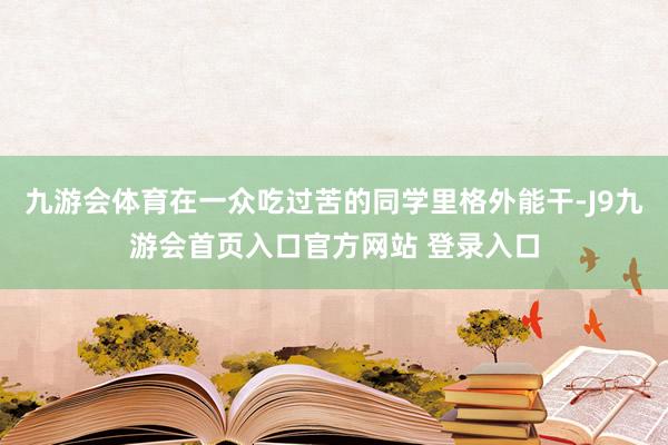 九游会体育在一众吃过苦的同学里格外能干-J9九游会首页入口官方网站 登录入口