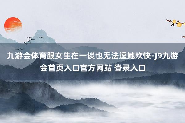 九游会体育跟女生在一谈也无法逗她欢快-J9九游会首页入口官方网站 登录入口
