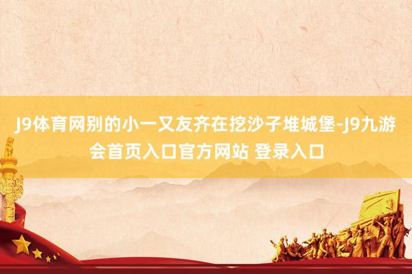 J9体育网别的小一又友齐在挖沙子堆城堡-J9九游会首页入口官方网站 登录入口