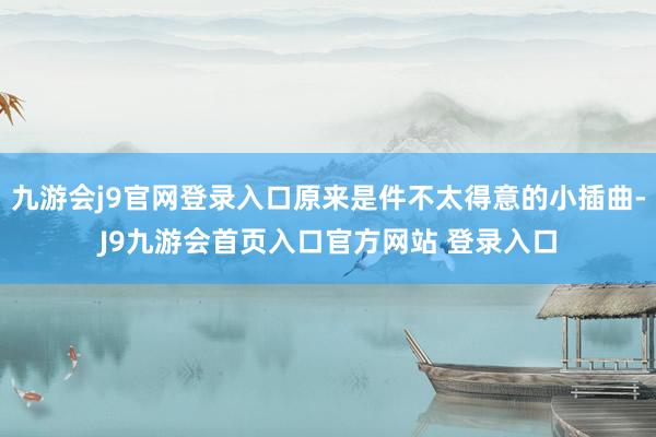 九游会j9官网登录入口原来是件不太得意的小插曲-J9九游会首页入口官方网站 登录入口