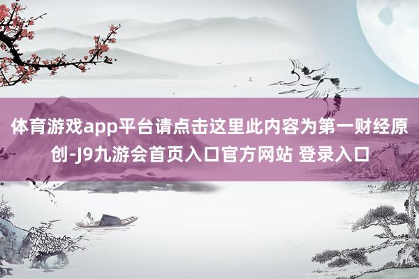 体育游戏app平台请点击这里此内容为第一财经原创-J9九游会首页入口官方网站 登录入口