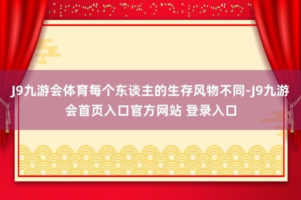 J9九游会体育每个东谈主的生存风物不同-J9九游会首页入口官方网站 登录入口