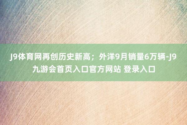 J9体育网再创历史新高；外洋9月销量6万辆-J9九游会首页入口官方网站 登录入口