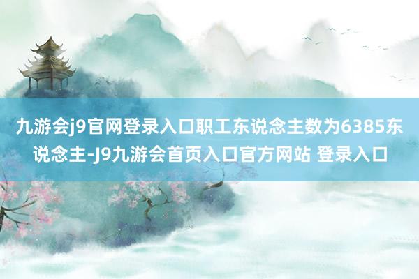 九游会j9官网登录入口职工东说念主数为6385东说念主-J9九游会首页入口官方网站 登录入口