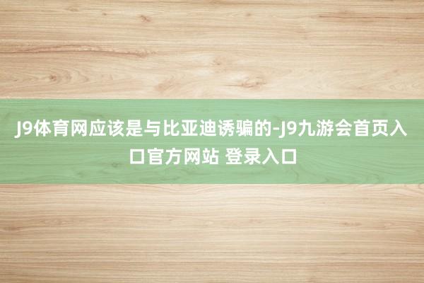 J9体育网应该是与比亚迪诱骗的-J9九游会首页入口官方网站 登录入口