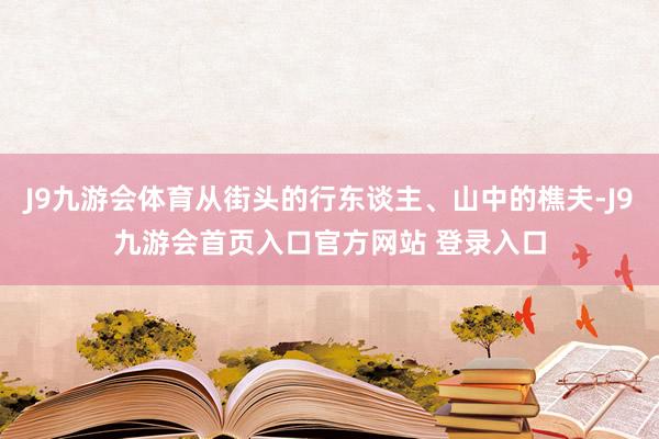J9九游会体育从街头的行东谈主、山中的樵夫-J9九游会首页入口官方网站 登录入口