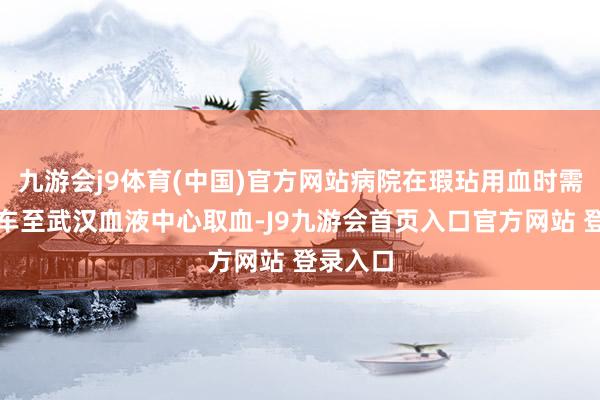 九游会j9体育(中国)官方网站病院在瑕玷用血时需派救护车至武汉血液中心取血-J9九游会首页入口官方网站 登录入口